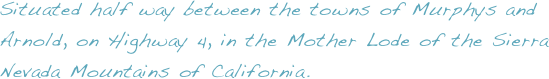 Situated half way between the towns of Murphys and Arnold, on Highway 4, in the Mother Lode of the Sierra Nevada Mountains of California.